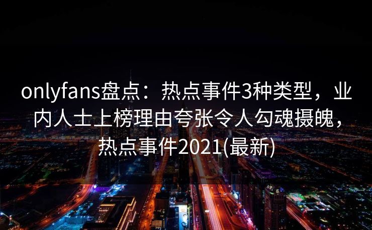 onlyfans盘点：热点事件3种类型，业内人士上榜理由夸张令人勾魂摄魄，热点事件2021(最新)