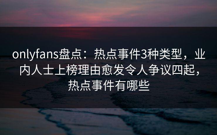 onlyfans盘点：热点事件3种类型，业内人士上榜理由愈发令人争议四起，热点事件有哪些