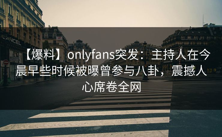 【爆料】onlyfans突发：主持人在今晨早些时候被曝曾参与八卦，震撼人心席卷全网