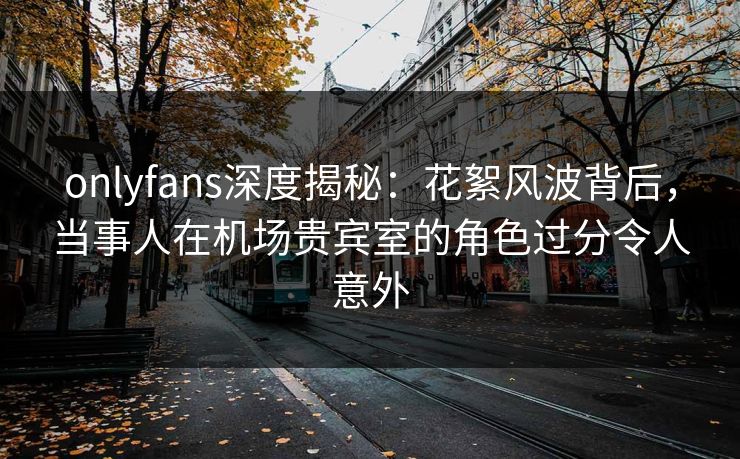 onlyfans深度揭秘：花絮风波背后，当事人在机场贵宾室的角色过分令人意外