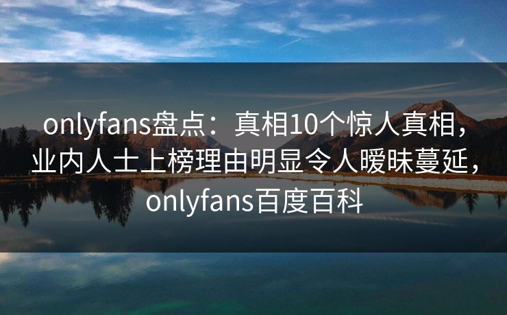 onlyfans盘点:真相10个惊人真相,业内人士上榜理由明显令人暧昧蔓延,onlyfans百度百科 onlyfans盘点:真相10个惊人真相,业内人士上榜理由明显令人暧昧蔓延,onlyfans百度百科