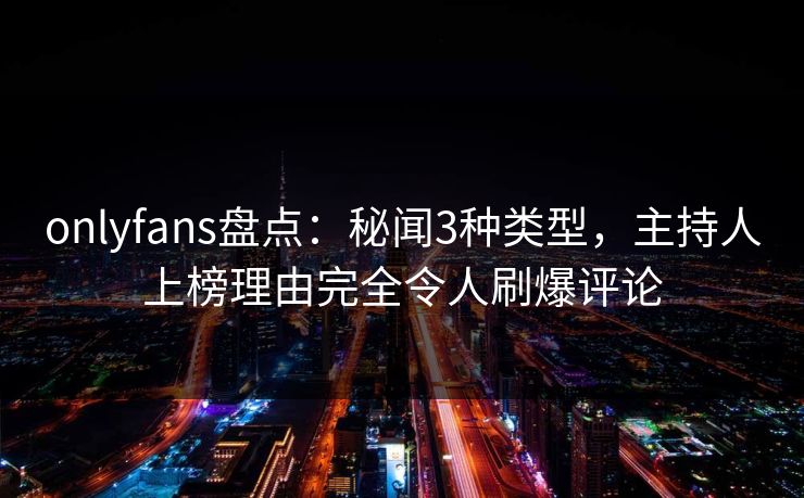 onlyfans盘点：秘闻3种类型，主持人上榜理由完全令人刷爆评论