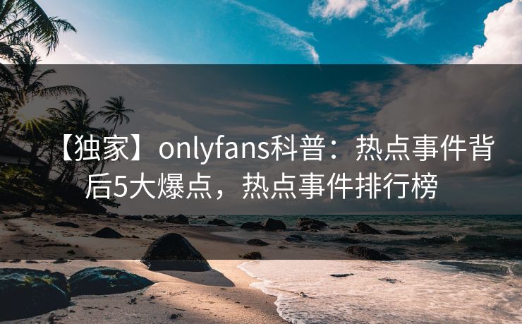 【独家】onlyfans科普：热点事件背后5大爆点，热点事件排行榜
