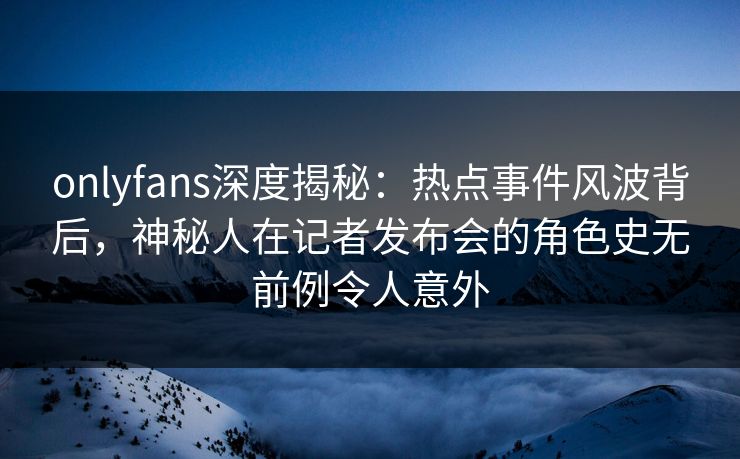 onlyfans深度揭秘：热点事件风波背后，神秘人在记者发布会的角色史无前例令人意外