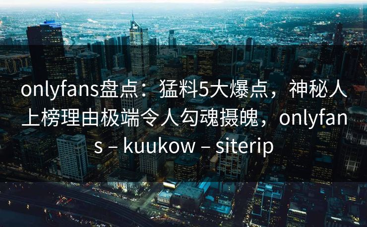 onlyfans盘点：猛料5大爆点，神秘人上榜理由极端令人勾魂摄魄，onlyfans – kuukow – siterip