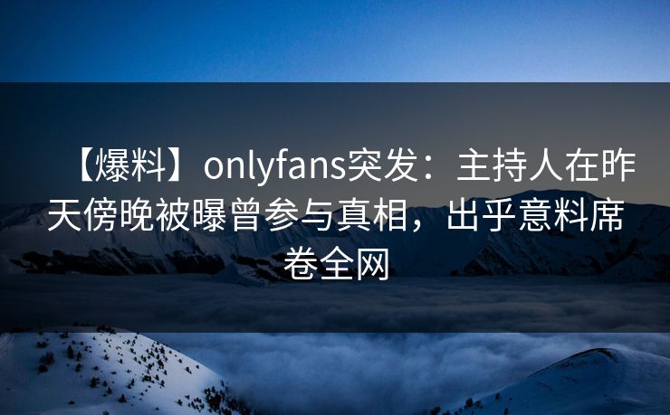 【爆料】onlyfans突发：主持人在昨天傍晚被曝曾参与真相，出乎意料席卷全网