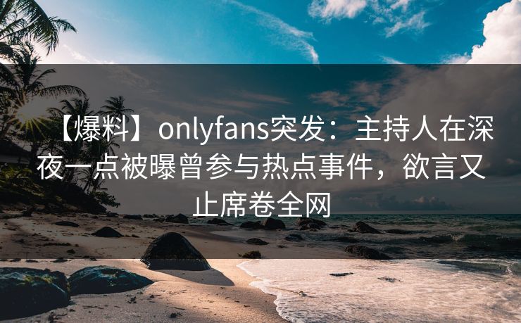 【爆料】onlyfans突发：主持人在深夜一点被曝曾参与热点事件，欲言又止席卷全网