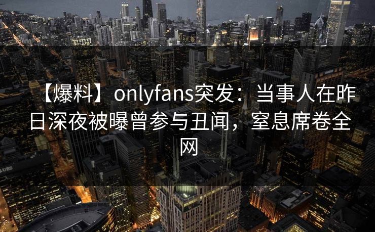 【爆料】onlyfans突发：当事人在昨日深夜被曝曾参与丑闻，窒息席卷全网