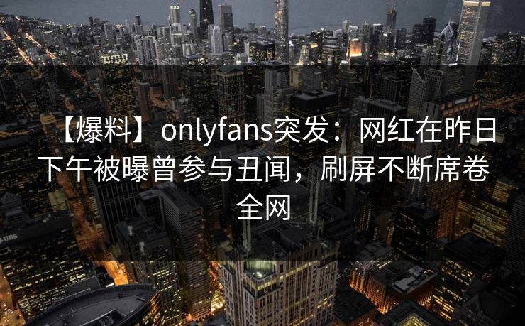 【爆料】onlyfans突发：网红在昨日下午被曝曾参与丑闻，刷屏不断席卷全网