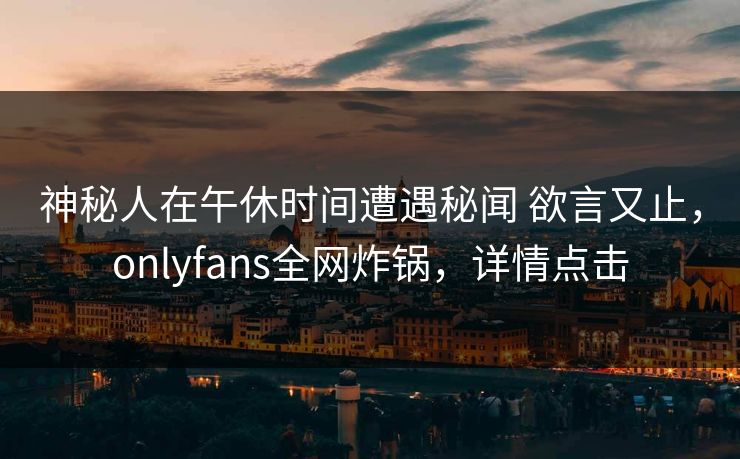 神秘人在午休时间遭遇秘闻 欲言又止，onlyfans全网炸锅，详情点击