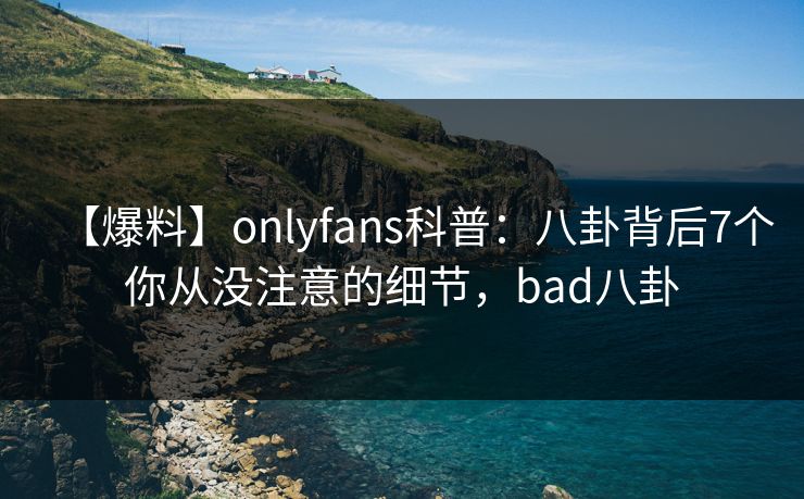 【爆料】onlyfans科普：八卦背后7个你从没注意的细节，bad八卦