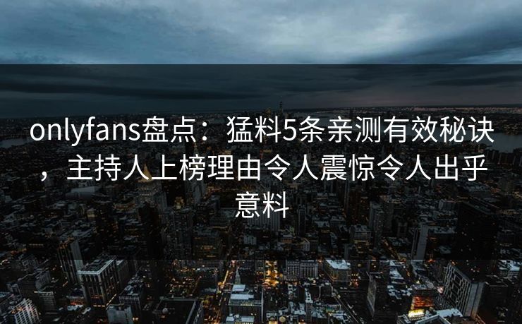 onlyfans盘点：猛料5条亲测有效秘诀，主持人上榜理由令人震惊令人出乎意料