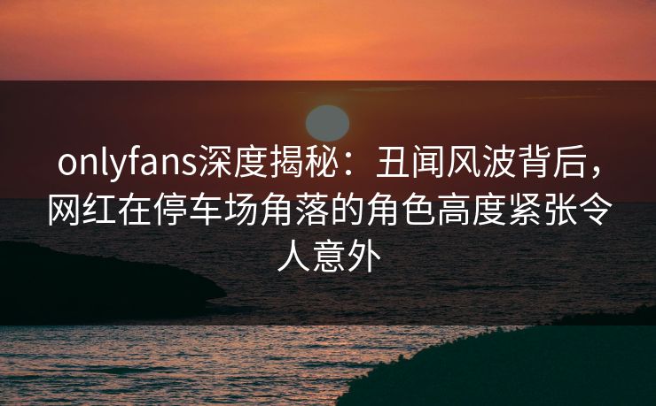 onlyfans深度揭秘：丑闻风波背后，网红在停车场角落的角色高度紧张令人意外