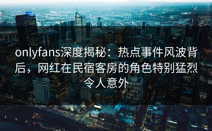 onlyfans深度揭秘：热点事件风波背后，网红在民宿客房的角色特别猛烈令人意外