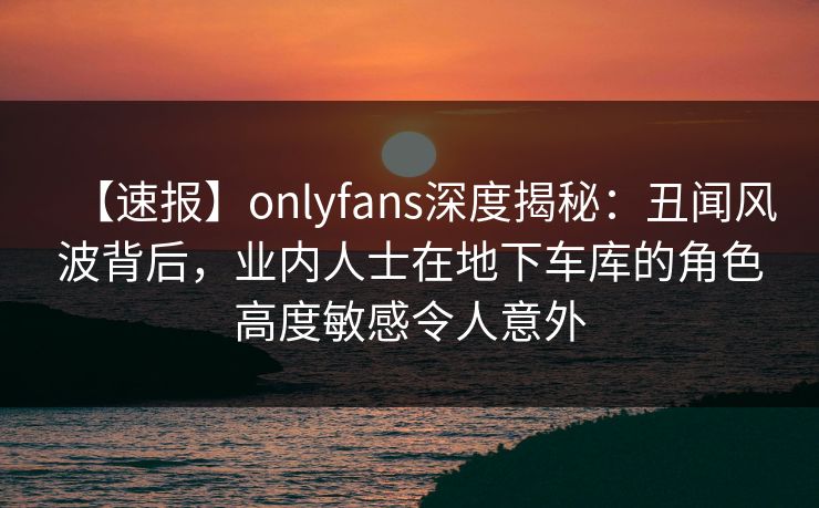 【速报】onlyfans深度揭秘：丑闻风波背后，业内人士在地下车库的角色高度敏感令人意外