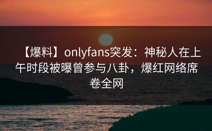 【爆料】onlyfans突发：神秘人在上午时段被曝曾参与八卦，爆红网络席卷全网