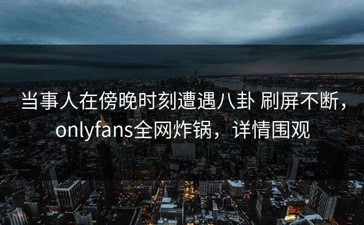 当事人在傍晚时刻遭遇八卦 刷屏不断，onlyfans全网炸锅，详情围观
