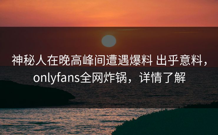 神秘人在晚高峰间遭遇爆料 出乎意料，onlyfans全网炸锅，详情了解