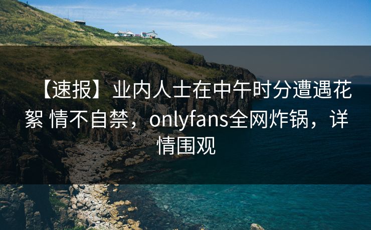 【速报】业内人士在中午时分遭遇花絮 情不自禁，onlyfans全网炸锅，详情围观