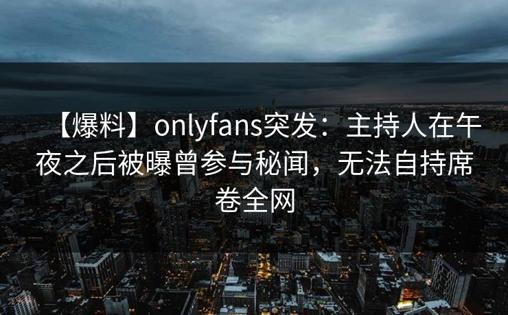 【爆料】onlyfans突发:主持人在午夜之后被曝曾参与秘闻,无法自持席卷全网 【爆料】onlyfans突发:主持人在午夜之后被曝曾参与秘闻,无法自持席卷全网