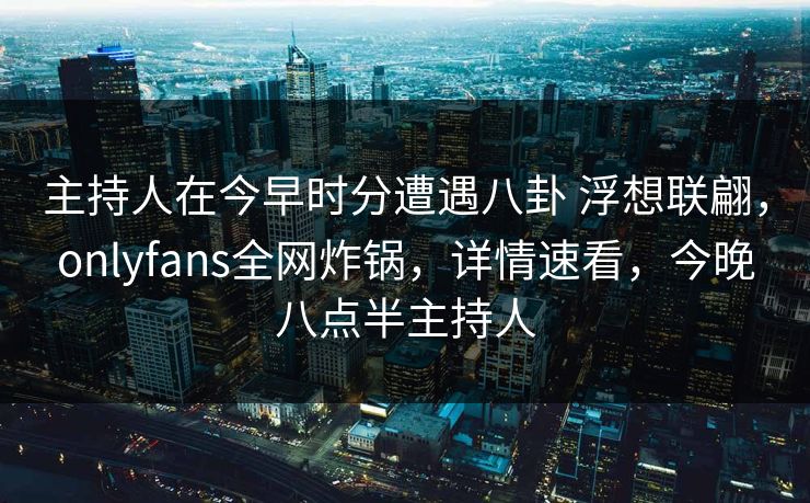 主持人在今早时分遭遇八卦 浮想联翩，onlyfans全网炸锅，详情速看，今晚八点半主持人