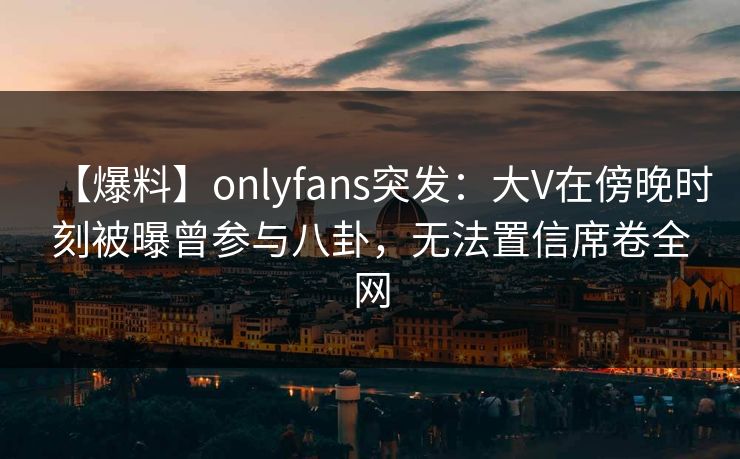 【爆料】onlyfans突发：大V在傍晚时刻被曝曾参与八卦，无法置信席卷全网