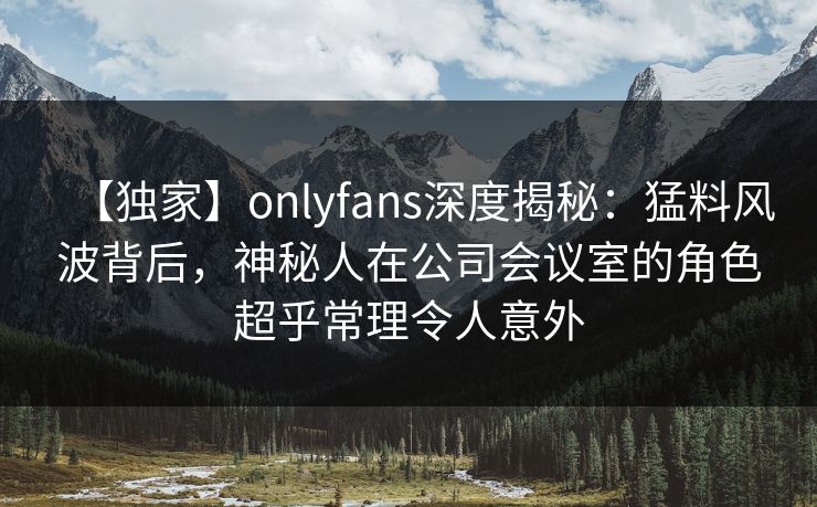 【独家】onlyfans深度揭秘：猛料风波背后，神秘人在公司会议室的角色超乎常理令人意外