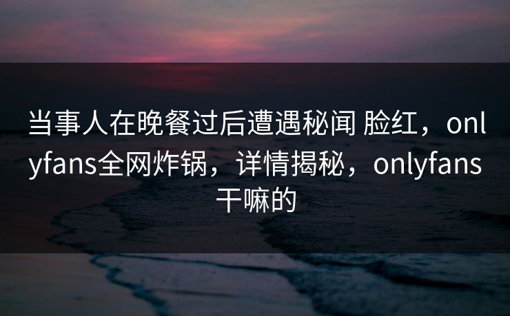 当事人在晚餐过后遭遇秘闻 脸红，onlyfans全网炸锅，详情揭秘，onlyfans干嘛的