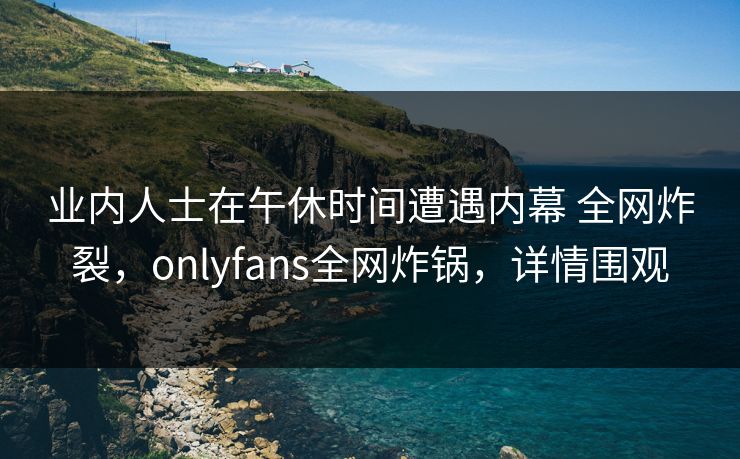 业内人士在午休时间遭遇内幕 全网炸裂，onlyfans全网炸锅，详情围观
