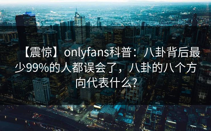 【震惊】onlyfans科普：八卦背后最少99%的人都误会了，八卦的八个方向代表什么?