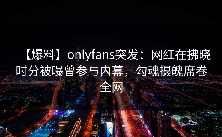 【爆料】onlyfans突发：网红在拂晓时分被曝曾参与内幕，勾魂摄魄席卷全网