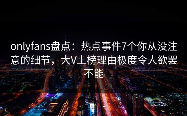 onlyfans盘点：热点事件7个你从没注意的细节，大V上榜理由极度令人欲罢不能