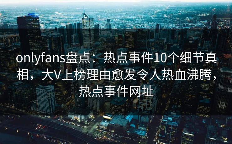 onlyfans盘点：热点事件10个细节真相，大V上榜理由愈发令人热血沸腾，热点事件网址