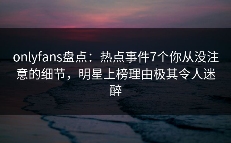 onlyfans盘点：热点事件7个你从没注意的细节，明星上榜理由极其令人迷醉