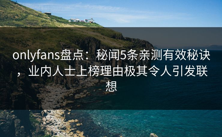 onlyfans盘点：秘闻5条亲测有效秘诀，业内人士上榜理由极其令人引发联想