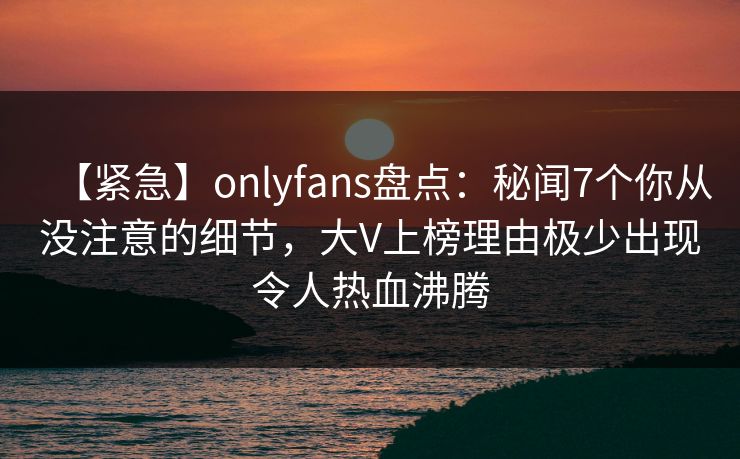 【紧急】onlyfans盘点：秘闻7个你从没注意的细节，大V上榜理由极少出现令人热血沸腾
