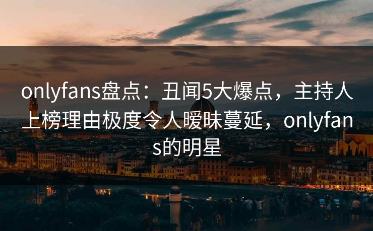 onlyfans盘点：丑闻5大爆点，主持人上榜理由极度令人暧昧蔓延，onlyfans的明星