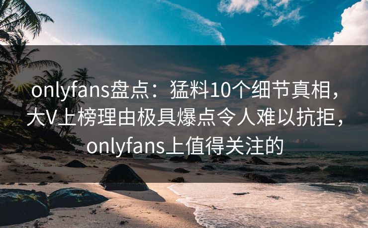 onlyfans盘点：猛料10个细节真相，大V上榜理由极具爆点令人难以抗拒，onlyfans上值得关注的