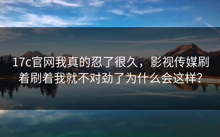 17c官网我真的忍了很久，影视传媒刷着刷着我就不对劲了为什么会这样？