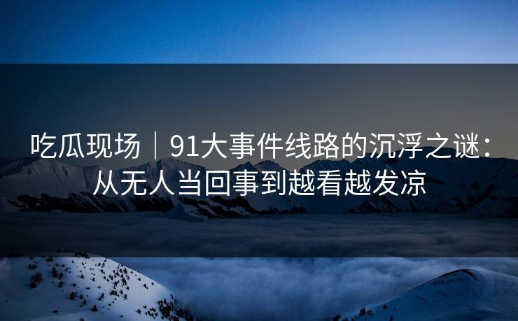 吃瓜现场｜91大事件线路的沉浮之谜：从无人当回事到越看越发凉
