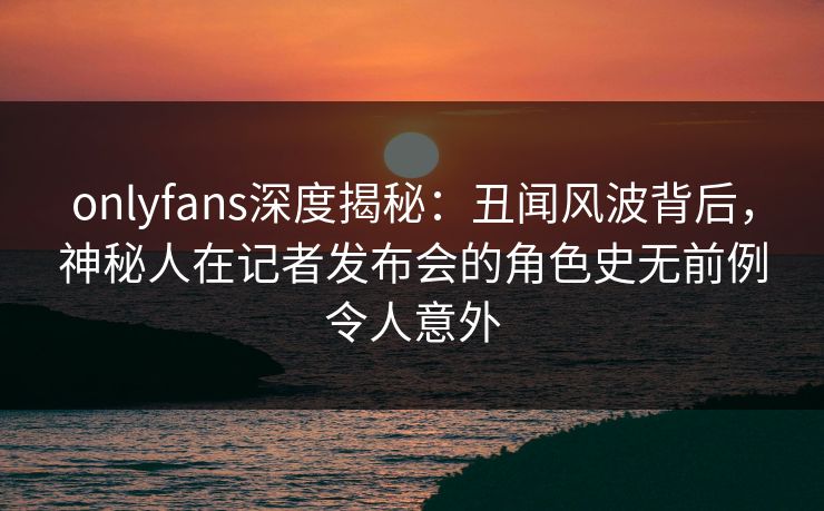 onlyfans深度揭秘：丑闻风波背后，神秘人在记者发布会的角色史无前例令人意外