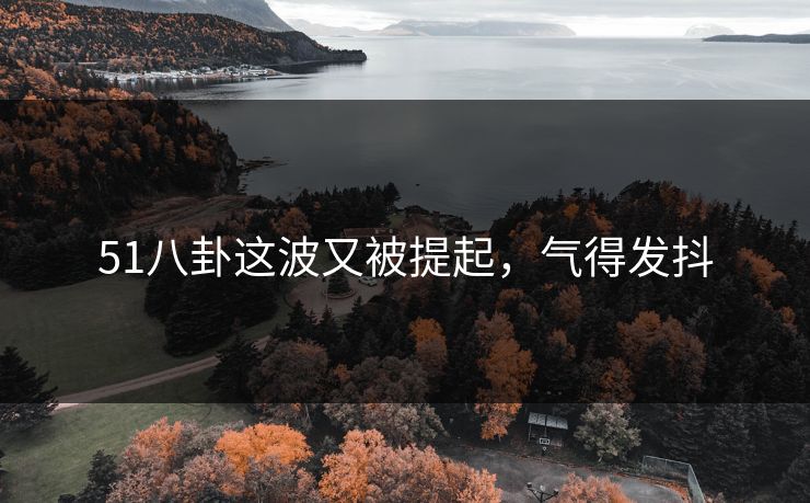 51八卦这波又被提起，气得发抖