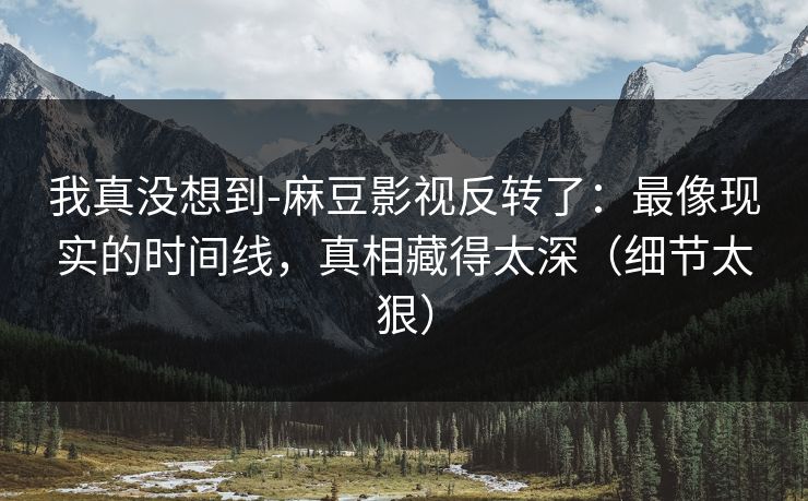 我真没想到-麻豆影视反转了：最像现实的时间线，真相藏得太深（细节太狠）
