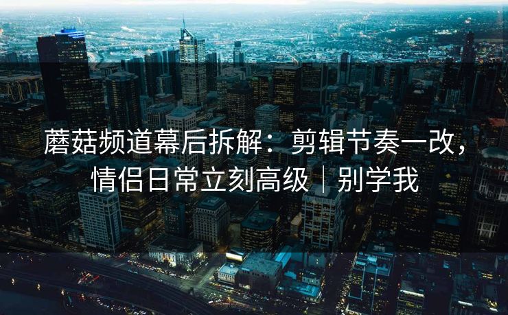 蘑菇频道幕后拆解：剪辑节奏一改，情侣日常立刻高级｜别学我