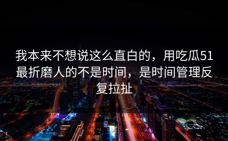 我本来不想说这么直白的，用吃瓜51最折磨人的不是时间，是时间管理反复拉扯