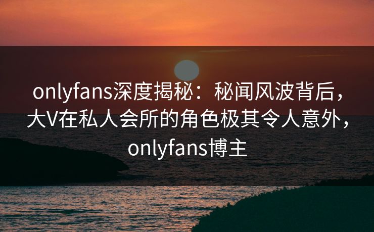 onlyfans深度揭秘：秘闻风波背后，大V在私人会所的角色极其令人意外，onlyfans博主