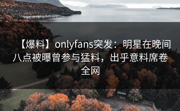 【爆料】onlyfans突发：明星在晚间八点被曝曾参与猛料，出乎意料席卷全网