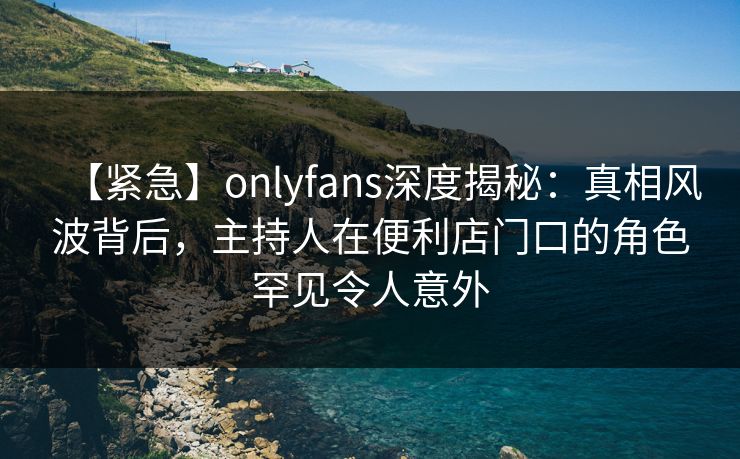 【紧急】onlyfans深度揭秘：真相风波背后，主持人在便利店门口的角色罕见令人意外