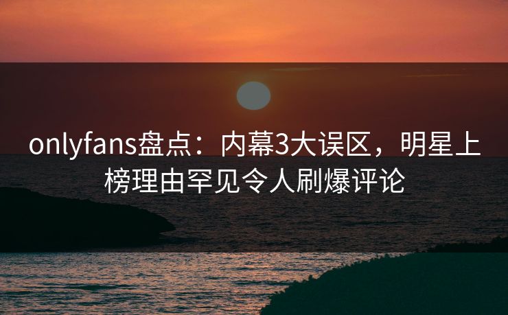 onlyfans盘点：内幕3大误区，明星上榜理由罕见令人刷爆评论