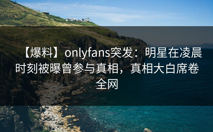 【爆料】onlyfans突发：明星在凌晨时刻被曝曾参与真相，真相大白席卷全网